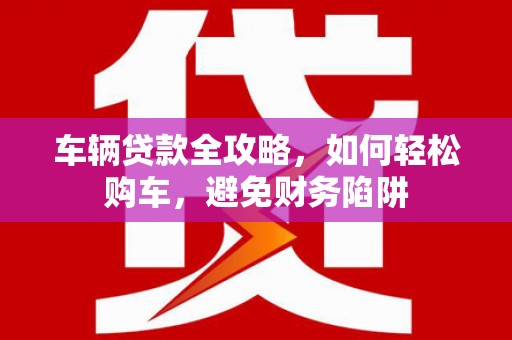 广安车辆贷款全攻略，如何轻松购车，避免财务陷阱