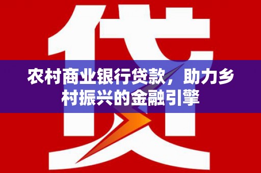 广安农村商业银行贷款，助力乡村振兴的金融引擎