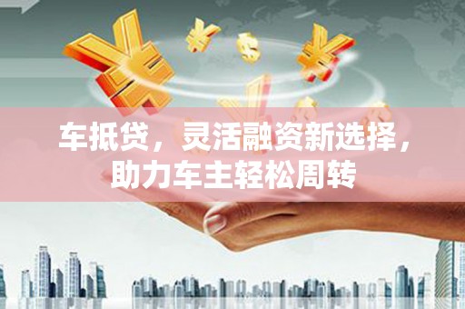 广安车抵贷，灵活融资新选择，助力车主轻松周转