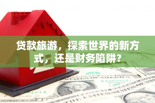 广安贷款旅游，探索世界的新方式，还是财务陷阱？