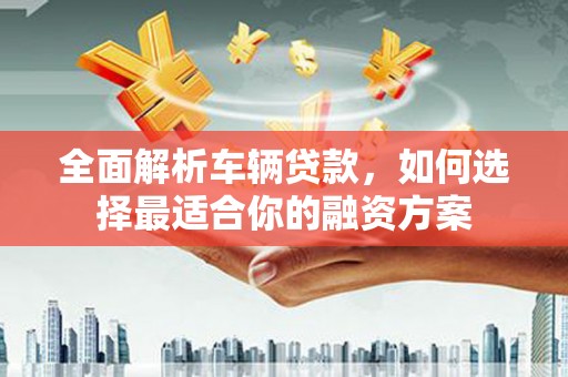 广安全面解析车辆贷款，如何选择最适合你的融资方案