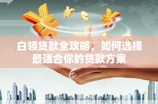 广安白领贷款全攻略，如何选择最适合你的贷款方案